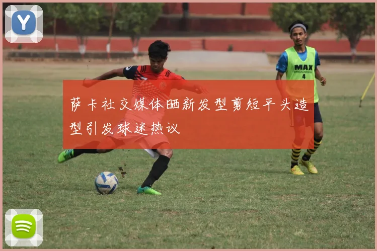 萨卡社交媒体晒新发型剪短平头造型引发球迷热议