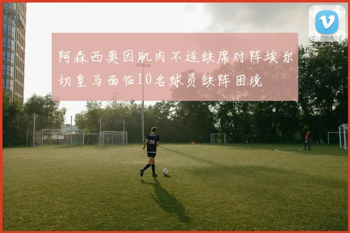 阿森西奥因肌肉不适缺席对阵埃尔切皇马面临10名球员缺阵困境
