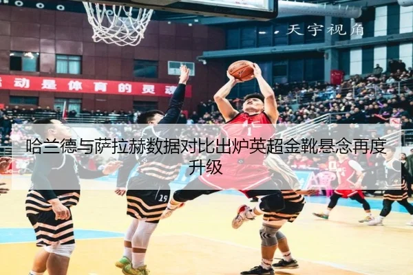 哈兰德与萨拉赫数据对比出炉英超金靴悬念再度升级