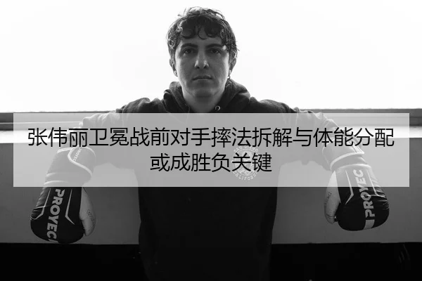 张伟丽卫冕战前对手摔法拆解与体能分配或成胜负关键