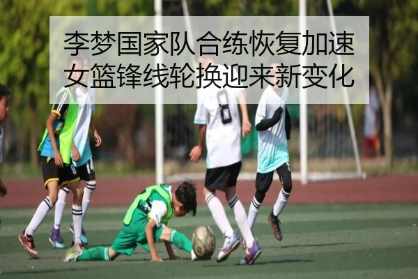 李梦国家队合练恢复加速 女篮锋线轮换迎来新变化